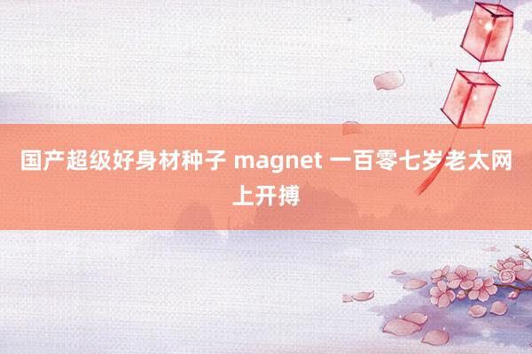 国产超级好身材种子 magnet 一百零七岁老太网上开搏